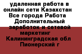 удаленная работа в онлайн сети Казахстан - Все города Работа » Дополнительный заработок и сетевой маркетинг   . Калининградская обл.,Пионерский г.